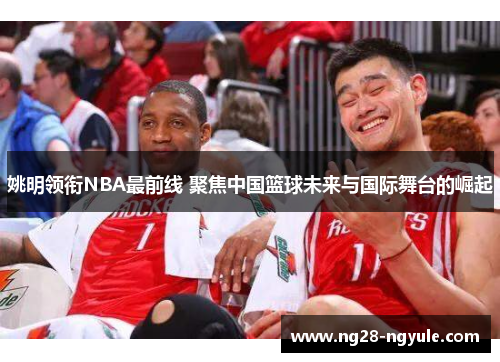 姚明领衔NBA最前线 聚焦中国篮球未来与国际舞台的崛起